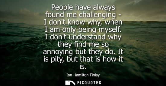Small: People have always found me challenging - I dont know why, when I am only being myself. I dont understa