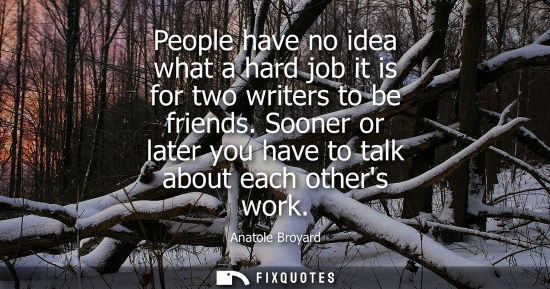 Small: People have no idea what a hard job it is for two writers to be friends. Sooner or later you have to ta