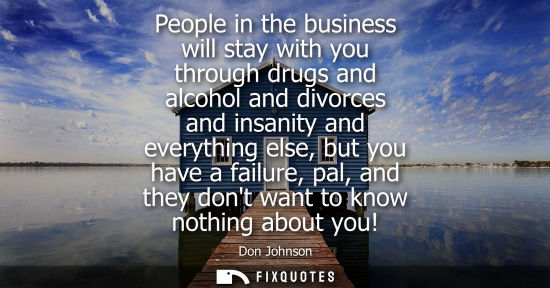 Small: People in the business will stay with you through drugs and alcohol and divorces and insanity and every
