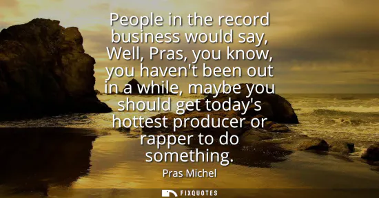 Small: People in the record business would say, Well, Pras, you know, you havent been out in a while, maybe you shoul