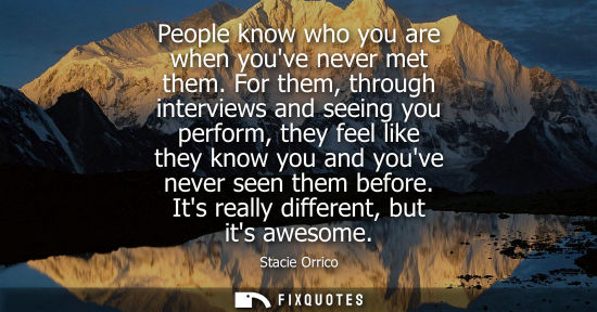 Small: People know who you are when youve never met them. For them, through interviews and seeing you perform,