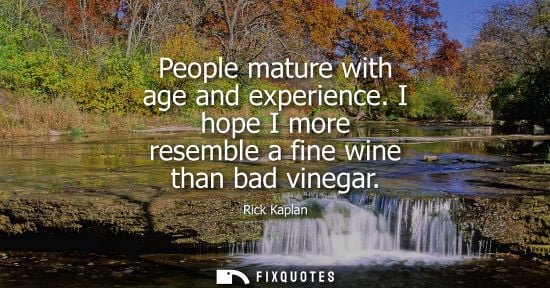 Small: People mature with age and experience. I hope I more resemble a fine wine than bad vinegar
