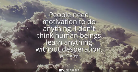 Small: People need motivation to do anything. I dont think human beings learn anything without desperation