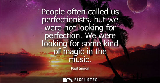 Small: People often called us perfectionists, but we were not looking for perfection. We were looking for some kind o