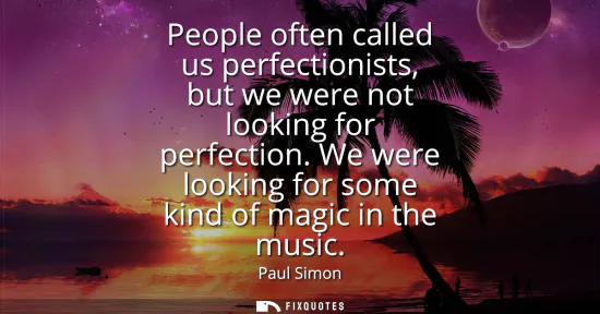 Small: People often called us perfectionists, but we were not looking for perfection. We were looking for some kind o