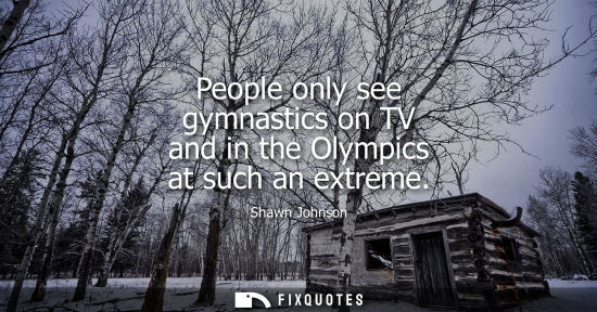 Small: People only see gymnastics on TV and in the Olympics at such an extreme