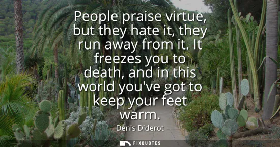 Small: People praise virtue, but they hate it, they run away from it. It freezes you to death, and in this world youv