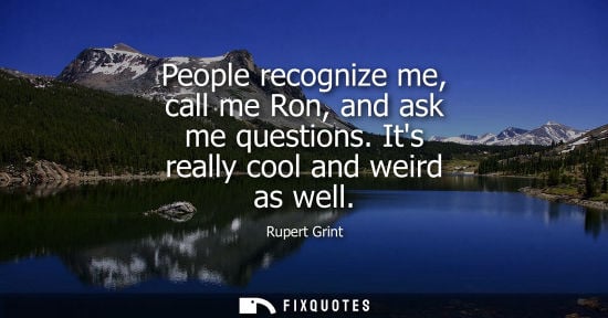 Small: People recognize me, call me Ron, and ask me questions. Its really cool and weird as well
