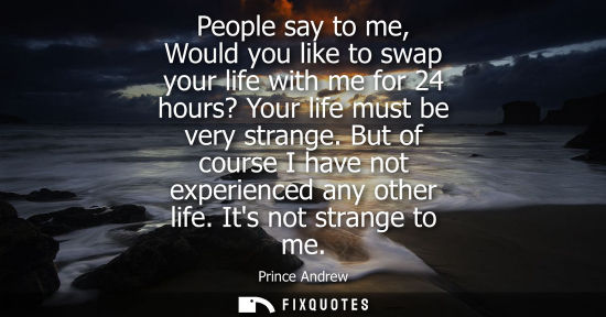 Small: People say to me, Would you like to swap your life with me for 24 hours? Your life must be very strange