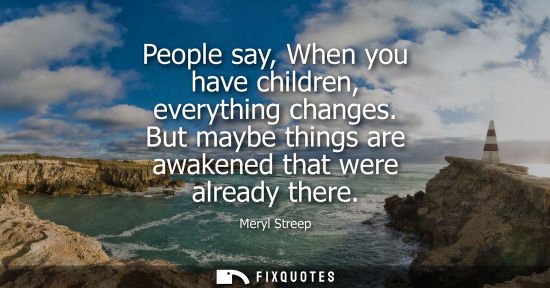 Small: People say, When you have children, everything changes. But maybe things are awakened that were already