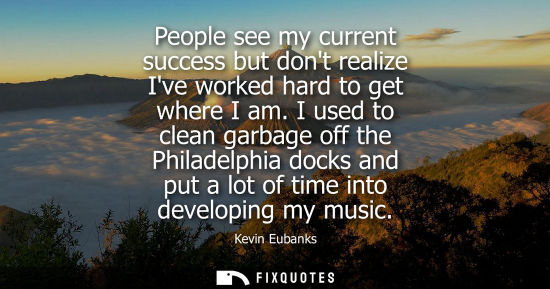 Small: People see my current success but dont realize Ive worked hard to get where I am. I used to clean garbage off 