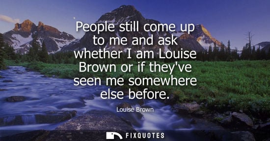 Small: People still come up to me and ask whether I am Louise Brown or if theyve seen me somewhere else before