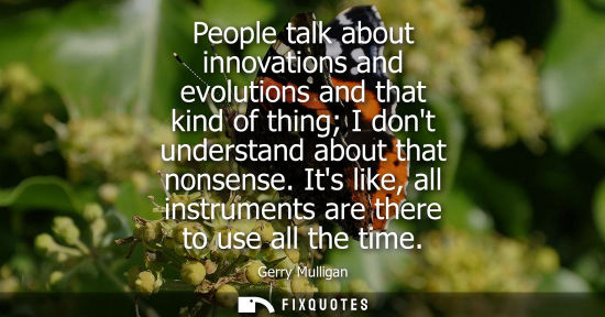 Small: People talk about innovations and evolutions and that kind of thing I dont understand about that nonsen