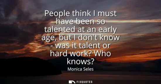 Small: People think I must have been so talented at an early age, but I dont know - was it talent or hard work? Who k