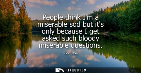 Small: Nick Cave: People think Im a miserable sod but its only because I get asked such bloody miserable questions