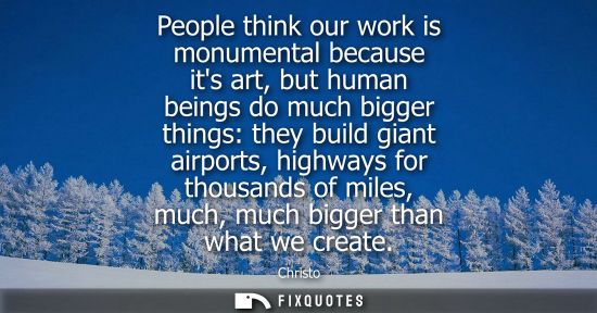 Small: People think our work is monumental because its art, but human beings do much bigger things: they build