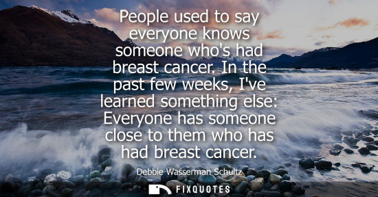 Small: People used to say everyone knows someone whos had breast cancer. In the past few weeks, Ive learned so