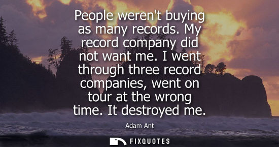 Small: People werent buying as many records. My record company did not want me. I went through three record co