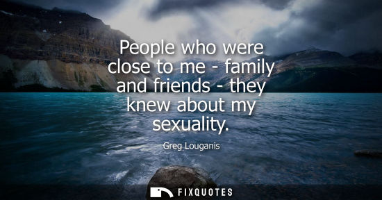 Small: People who were close to me - family and friends - they knew about my sexuality