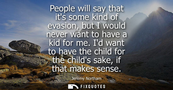 Small: People will say that its some kind of evasion, but I would never want to have a kid for me. Id want to 
