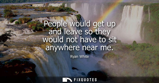 Small: People would get up and leave so they would not have to sit anywhere near me