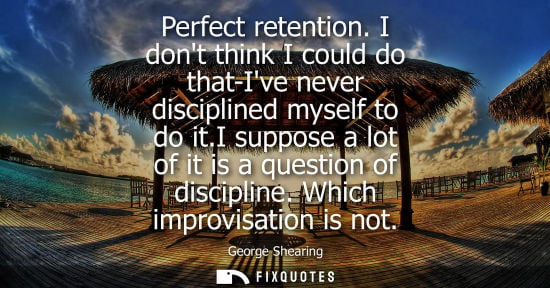 Small: Perfect retention. I dont think I could do that-Ive never disciplined myself to do it.I suppose a lot o