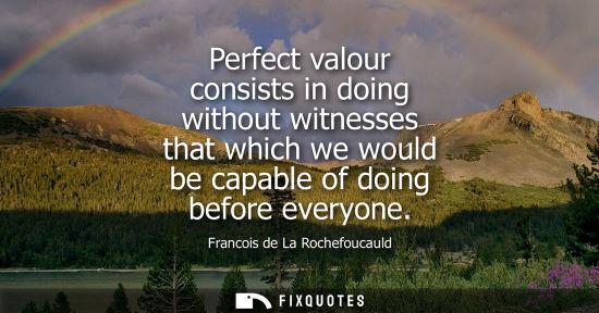 Small: Perfect valour consists in doing without witnesses that which we would be capable of doing before everyone