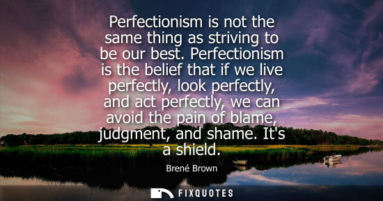 Small: Perfectionism is not the same thing as striving to be our best. Perfectionism is the belief that if we 