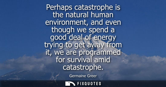 Small: Perhaps catastrophe is the natural human environment, and even though we spend a good deal of energy trying to