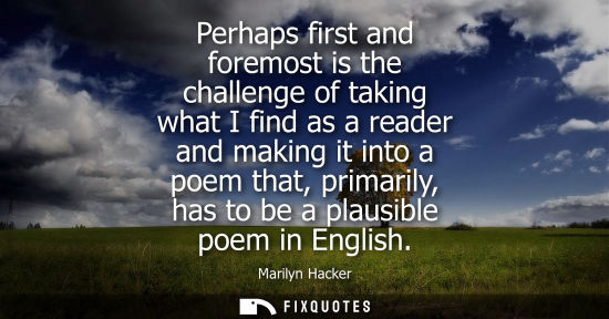 Small: Perhaps first and foremost is the challenge of taking what I find as a reader and making it into a poem that, 