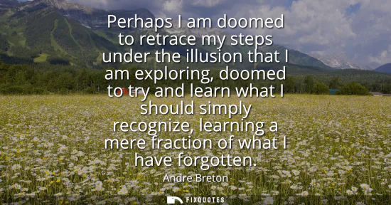Small: Perhaps I am doomed to retrace my steps under the illusion that I am exploring, doomed to try and learn what I