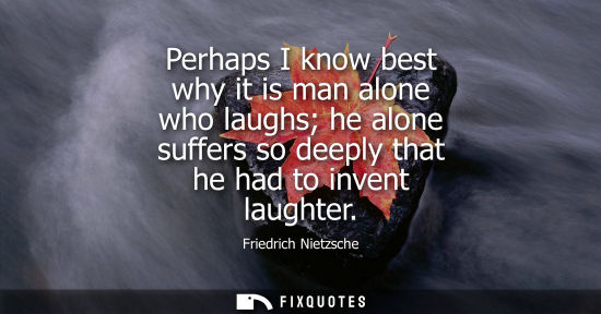 Small: Perhaps I know best why it is man alone who laughs he alone suffers so deeply that he had to invent laughter