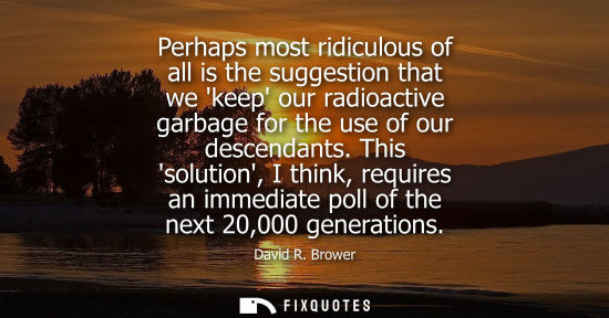 Small: Perhaps most ridiculous of all is the suggestion that we keep our radioactive garbage for the use of ou