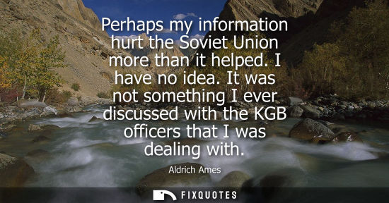 Small: Perhaps my information hurt the Soviet Union more than it helped. I have no idea. It was not something I ever 