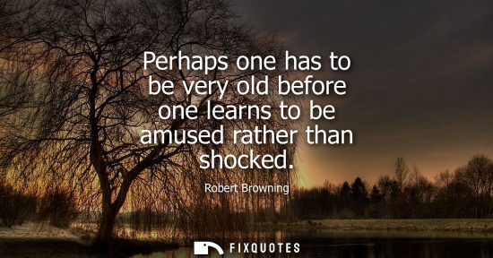 Small: Perhaps one has to be very old before one learns to be amused rather than shocked