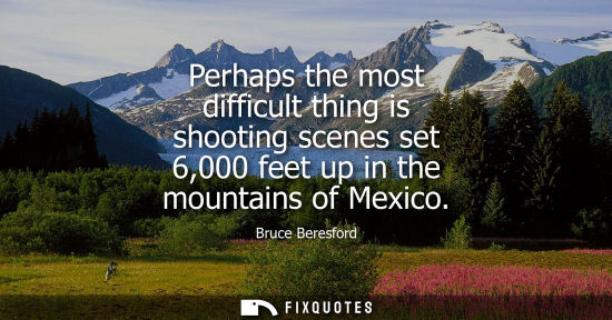 Small: Bruce Beresford: Perhaps the most difficult thing is shooting scenes set 6,000 feet up in the mountains of Mex