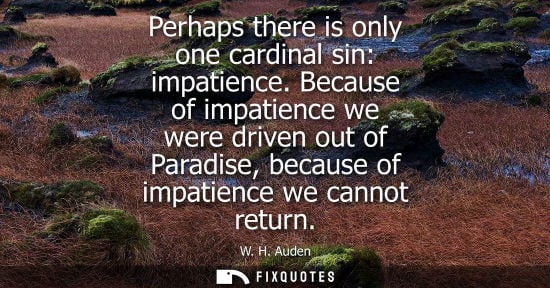 Small: W. H. Auden: Perhaps there is only one cardinal sin: impatience. Because of impatience we were driven out of P