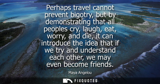 Small: Perhaps travel cannot prevent bigotry, but by demonstrating that all peoples cry, laugh, eat, worry, an
