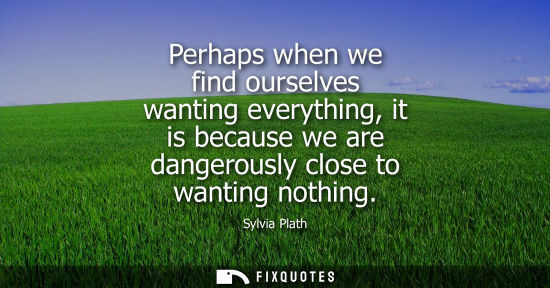 Small: Perhaps when we find ourselves wanting everything, it is because we are dangerously close to wanting no