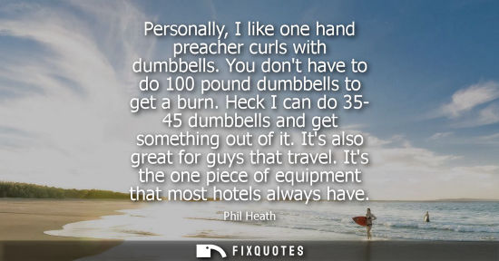 Small: Personally, I like one hand preacher curls with dumbbells. You dont have to do 100 pound dumbbells to g