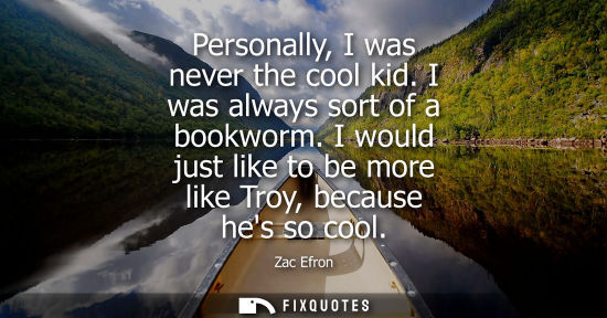 Small: Personally, I was never the cool kid. I was always sort of a bookworm. I would just like to be more lik