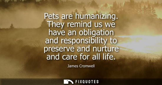 Small: Pets are humanizing. They remind us we have an obligation and responsibility to preserve and nurture an