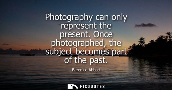 Small: Photography can only represent the present. Once photographed, the subject becomes part of the past - Berenice