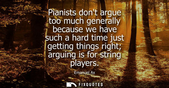 Small: Pianists dont argue too much generally because we have such a hard time just getting things right argui