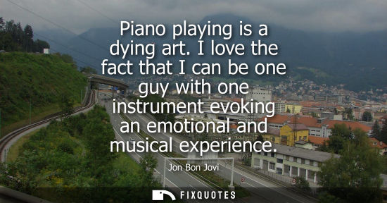 Small: Piano playing is a dying art. I love the fact that I can be one guy with one instrument evoking an emot