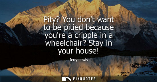 Small: Pity? You dont want to be pitied because youre a cripple in a wheelchair? Stay in your house!