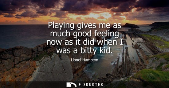 Small: Playing gives me as much good feeling now as it did when I was a bitty kid