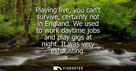 Small: Playing live, you cant survive, certainly not in England. We used to work daytime jobs and play gigs at