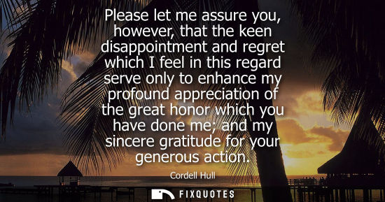 Small: Please let me assure you, however, that the keen disappointment and regret which I feel in this regard serve o