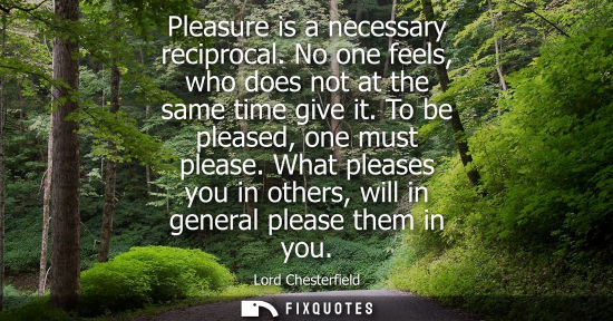 Small: Pleasure is a necessary reciprocal. No one feels, who does not at the same time give it. To be pleased,
